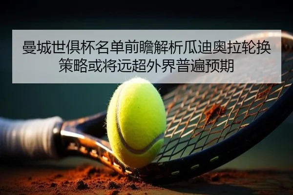 曼城世俱杯名单前瞻解析瓜迪奥拉轮换策略或将远超外界普遍预期