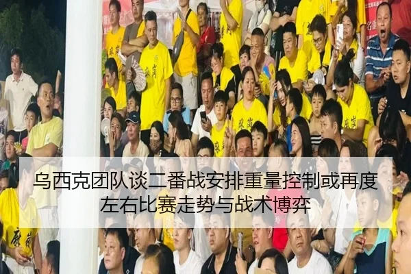 乌西克团队谈二番战安排重量控制或再度左右比赛走势与战术博弈