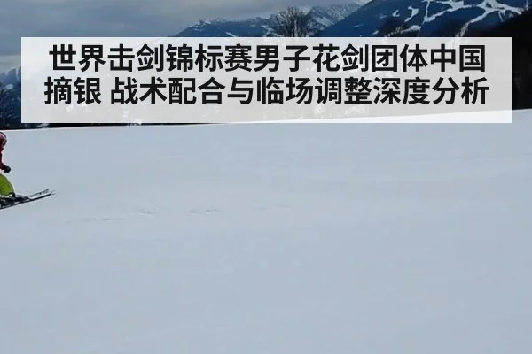 世界击剑锦标赛男子花剑团体中国摘银 战术配合与临场调整深度分析